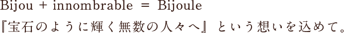 Bijou + innombrable ＝ Bijoule
『宝石のように輝く無数の人々へ』という想いを込めて。